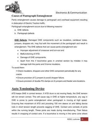 Electronics & Communication
RDSO, Lucknow 35
Causes of Pantograph Entanglement
Panto entanglement causes damage to pantograph and overhead equipment resulting
in dislocation of Electric Traction traffic.
Pantograph entanglement occurs due to following reasons-
a. OHE defects
b. Pantograph defects
OHE Defects: Damaged OHE components such as insulators, cantilever tubes,
jumpers, droppers etc. may foul with the movement of the pantograph and result in
entanglement. The OHE defects that can cause panto entanglement are-
 Improper adjustment of crossover and turn-out and
 Malfunctioning of ATD.
 Damage of OHE components.
 Apart from this if locomotive goes in unwired section by mistake it may
damage both the panto and 9 tonne insulators.
To avoid them-
 Check insulators, droppers and other OHE component periodically for any
cracks.
 Ensure provision of C jumpers to avoid dropper failure.
 Ensure provision of double PG clamps on G jumpers and feeder wire locations.
Auto Tensioning Device
ATD keeps OHE in correct tension. If ATD drum is not moving freely, the OHE tension
will not remain correct. This will cause sag in OHE at higher temperature, any sag in
OHE is prone to panto entanglement when pantograph is moving at high speed.
Ensuring free movement of ATD and providing 100 mm sleeve on anti falling device
rods in short tension length prevents sagging of OHE. Contact wire consists of joints
within the running length. These joints are made during manufacturing. Their failure
results in snapping of contact wire. If a locomotive is moving in the same zone where
 