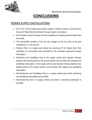 Electronics & Communication
RDSO, Lucknow 37
CONCLUSIONS
POWER SUPPLY INSTALLATIONS
 25 kV AC, 50 Hz single phase power supply for electric traction is derived from
the grid of State Electricity Boards through traction sub-stations.
 25 kV feeders carry the power from the substations to feeding posts located near
the tracks.
 The permissible variation of the bus bar voltage on the bus bars at the grid
substations is +10% and 5%.
 Feeding Post is a supply post where the incoming 25 kV feeder lines from
substation are terminated and connected to the overhead equipment through
interrupters.
 Sectioning and Paralleling Post is the supply control post situated mid-way
between two feeding posts at the neutral section and provided with bridging and
paralleling interrupters. is the supply control post situated mid-way between two
feeding posts at the neutral section and provided with bridging and paralleling
interrupters.
 Sub-Sectioning and Paralleling Post is a supply control post where sectioning
and paralleling interrupters are provided.
 Sub-Sectioning Post is a supply control post where a sectioning interrupter is
provided.
 
