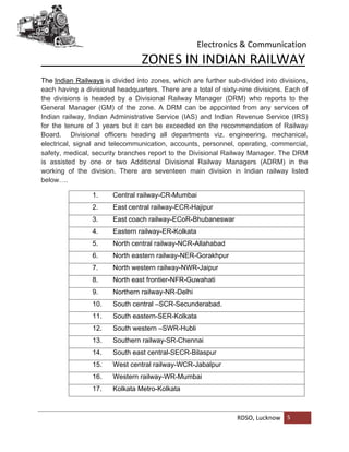 Electronics & Communication
RDSO, Lucknow 5
ZONES IN INDIAN RAILWAY
The Indian Railways is divided into zones, which are further sub-divided into divisions,
each having a divisional headquarters. There are a total of sixty-nine divisions. Each of
the divisions is headed by a Divisional Railway Manager (DRM) who reports to the
General Manager (GM) of the zone. A DRM can be appointed from any services of
Indian railway, Indian Administrative Service (IAS) and Indian Revenue Service (IRS)
for the tenure of 3 years but it can be exceeded on the recommendation of Railway
Board. Divisional officers heading all departments viz. engineering, mechanical,
electrical, signal and telecommunication, accounts, personnel, operating, commercial,
safety, medical, security branches report to the Divisional Railway Manager. The DRM
is assisted by one or two Additional Divisional Railway Managers (ADRM) in the
working of the division. There are seventeen main division in Indian railway listed
below….
1. Central railway-CR-Mumbai
2. East central railway-ECR-Hajipur
3. East coach railway-ECoR-Bhubaneswar
4. Eastern railway-ER-Kolkata
5. North central railway-NCR-Allahabad
6. North eastern railway-NER-Gorakhpur
7. North western railway-NWR-Jaipur
8. North east frontier-NFR-Guwahati
9. Northern railway-NR-Delhi
10. South central –SCR-Secunderabad.
11. South eastern-SER-Kolkata
12. South western –SWR-Hubli
13. Southern railway-SR-Chennai
14. South east central-SECR-Bilaspur
15. West central railway-WCR-Jabalpur
16. Western railway-WR-Mumbai
17. Kolkata Metro-Kolkata
 