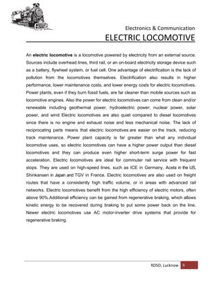 Electronics & Communication
RDSO, Lucknow 6
ELECTRIC LOCOMOTIVE
An electric locomotive is a locomotive powered by electricity from an external source.
Sources include overhead lines, third rail, or an on-board electricity storage device such
as a battery, flywheel system, or fuel cell. One advantage of electrification is the lack of
pollution from the locomotives themselves. Electrification also results in higher
performance, lower maintenance costs, and lower energy costs for electric locomotives.
Power plants, even if they burn fossil fuels, are far cleaner than mobile sources such as
locomotive engines. Also the power for electric locomotives can come from clean and/or
renewable including geothermal power, hydroelectric power; nuclear power, solar
power, and wind Electric locomotives are also quiet compared to diesel locomotives
since there is no engine and exhaust noise and less mechanical noise. The lack of
reciprocating parts means that electric locomotives are easier on the track, reducing
track maintenance. Power plant capacity is far greater than what any individual
locomotive uses, so electric locomotives can have a higher power output than diesel
locomotives and they can produce even higher short-term surge power for fast
acceleration. Electric locomotives are ideal for commuter rail service with frequent
stops. They are used on high-speed lines, such as ICE in Germany, Acela in the US,
Shinkansen in Japan and TGV in France. Electric locomotives are also used on freight
routes that have a consistently high traffic volume, or in areas with advanced rail
networks. Electric locomotives benefit from the high efficiency of electric motors, often
above 90%.Additional efficiency can be gained from regenerative braking, which allows
kinetic energy to be recovered during braking to put some power back on the line.
Newer electric locomotives use AC motor-inverter drive systems that provide for
regenerative braking.
 
