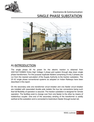 Electronics & Communication
RDSO, Lucknow 8
SINGLE PHASE SUBSTATION
A) INTRODUCTION
The single phase 50 Hz power for the electric traction is obtained from
220/132/110/66KV Extra High Voltage 3 phase grid system through step down single
phase transformers. For this purpose duplicate feeders comprising of only 2 phases are
run from the nearest sub-station of the Supply Authority to the traction substation. The
25 kV single phase conventional systems as adopted on Indian Railways have been
described in this report.
On the secondary side one transformer circuit breaker and one feeder circuit breaker
are installed with associated double pole isolator the bus bar connections being such
that full flexibility of operation is assured. The traction substation is designed for remote
operation. The facilities exist to change over from one feeder to the other by means of
isolator/bus coupler. One end of the secondary winding of the transformer is solidly
earthed at the substation and is connected to track/return feeder through buried rail.
 