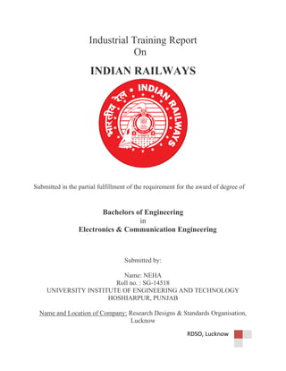 RDSO, Lucknow
Industrial Training Report
On
INDIAN RAILWAYS
Submitted in the partial fulfillment of the requirement for the award of degree of
Bachelors of Engineering
in
Electronics & Communication Engineering
Submitted by:
Name: NEHA
Roll no. : SG-14518
UNIVERSITY INSTITUTE OF ENGINEERING AND TECHNOLOGY
HOSHIARPUR, PUNJAB
Name and Location of Company: Research Designs & Standards Organisation,
Lucknow
 