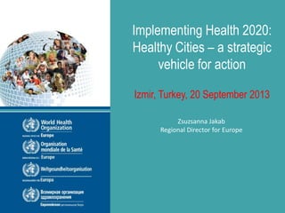 WHO European Healthy Cities Network
2013 Annual Business and Technical Conference
Izmir, Turkey 20-22 September 2013
Implementing Health 2020:
Healthy Cities – a strategic
vehicle for action
Izmir, Turkey, 20 September 2013
Zsuzsanna Jakab
Regional Director for Europe
 