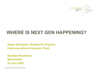 WHERE IS NEXT GEN HAPPENING? Roger Darlington, Member for England, Communications Consumer Panel NextGenRoadshow, Manchester, 23 June 2009 