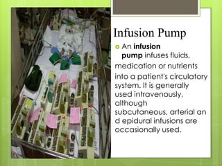 Infusion Pump
 An

infusion
pump infuses fluids,
medication or nutrients
into a patient's circulatory
system. It is generally
used intravenously,
although
subcutaneous, arterial an
d epidural infusions are
occasionally used.

 