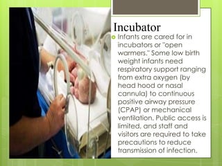 Incubator


Infants are cared for in
incubators or "open
warmers." Some low birth
weight infants need
respiratory support ranging
from extra oxygen (by
head hood or nasal
cannula) to continuous
positive airway pressure
(CPAP) or mechanical
ventilation. Public access is
limited, and staff and
visitors are required to take
precautions to reduce
transmission of infection.

 