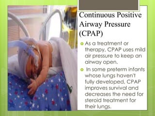 Continuous Positive
Airway Pressure
(CPAP)
 As

a treatment or
therapy, CPAP uses mild
air pressure to keep an
airway open.
 In some preterm infants
whose lungs haven't
fully developed, CPAP
improves survival and
decreases the need for
steroid treatment for
their lungs.

 