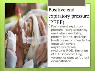 Positive end
expiratory pressure
(PEEP)


Positive end expiratory
pressure (PEEP) is routinely
used when ventilating
preterm infants, and high
levels are recommended in
those with severe
respiratory distress
syndrome (RDS). Elevation
of PEEP increases lung
volume, as does surfactant
administration.

 