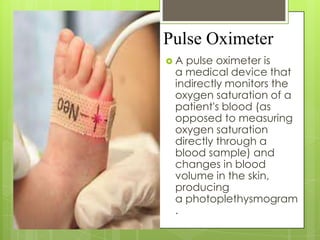 Pulse Oximeter
A

pulse oximeter is
a medical device that
indirectly monitors the
oxygen saturation of a
patient's blood (as
opposed to measuring
oxygen saturation
directly through a
blood sample) and
changes in blood
volume in the skin,
producing
a photoplethysmogram
.

 