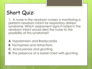Short Quiz:
1. A nurse in the newborn nursery is monitoring a
preterm newborn infant for respiratory distress
syndrome. Which assessment signs if noted in the
newborn infant would alert the nurse to the
possibility of this syndrome?
A. Hypotension and Bradycardia
B. Tachypnea and retractions
C. Acrocyanosis and grunting
D. The presence of a barrel chest with grunting

 