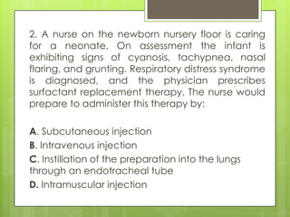 2. A nurse on the newborn nursery floor is caring
for a neonate. On assessment the infant is
exhibiting signs of cyanosis, tachypnea, nasal
flaring, and grunting. Respiratory distress syndrome
is diagnosed, and the physician prescribes
surfactant replacement therapy. The nurse would
prepare to administer this therapy by:
A. Subcutaneous injection
B. Intravenous injection
C. Instillation of the preparation into the lungs
through an endotracheal tube
D. Intramuscular injection

 