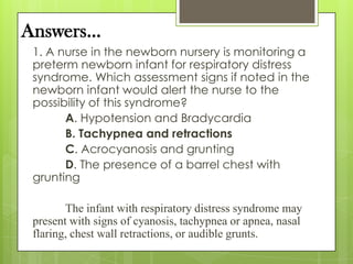 Answers…
1. A nurse in the newborn nursery is monitoring a
preterm newborn infant for respiratory distress
syndrome. Which assessment signs if noted in the
newborn infant would alert the nurse to the
possibility of this syndrome?
A. Hypotension and Bradycardia
B. Tachypnea and retractions
C. Acrocyanosis and grunting
D. The presence of a barrel chest with
grunting

The infant with respiratory distress syndrome may
present with signs of cyanosis, tachypnea or apnea, nasal
flaring, chest wall retractions, or audible grunts.

 