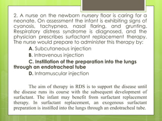 2. A nurse on the newborn nursery floor is caring for a
neonate. On assessment the infant is exhibiting signs of
cyanosis, tachypnea, nasal flaring, and grunting.
Respiratory distress syndrome is diagnosed, and the
physician prescribes surfactant replacement therapy.
The nurse would prepare to administer this therapy by:
A. Subcutaneous injection
B. Intravenous injection
C. Instillation of the preparation into the lungs
through an endotracheal tube
D. Intramuscular injection
The aim of therapy in RDS is to support the disease until
the disease runs its course with the subsequent development of
surfactant. The infant may benefit from surfactant replacement
therapy. In surfactant replacement, an exogenous surfactant
preparation is instilled into the lungs through an endotracheal tube.

 