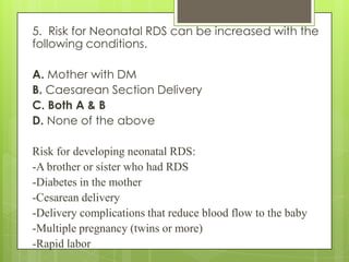 5. Risk for Neonatal RDS can be increased with the
following conditions.
A. Mother with DM
B. Caesarean Section Delivery
C. Both A & B
D. None of the above

Risk for developing neonatal RDS:
-A brother or sister who had RDS
-Diabetes in the mother
-Cesarean delivery
-Delivery complications that reduce blood flow to the baby
-Multiple pregnancy (twins or more)
-Rapid labor

 
