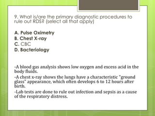 9. What is/are the primary diagnostic procedures to
rule out RDS? (select all that apply)
A. Pulse Oximetry
B. Chest X-ray
C. CBC
D. Bacteriology

-A blood gas analysis shows low oxygen and excess acid in the
body fluids.
-A chest x-ray shows the lungs have a characteristic "ground
glass" appearance, which often develops 6 to 12 hours after
birth.
-Lab tests are done to rule out infection and sepsis as a cause
of the respiratory distress.

 