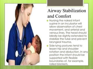 Airway Stabilization
and Comfort




Nursing the naked infant
supine in an incubator will
allow observation of chest
movement, and arterial and
venous lines. The head should
ideally be slightly extended to
stabilize the tube and prevent
laryngeal trauma.
Side-lying postures tend to
lessen hip and shoulder
rotation and abduction. In any
position the infant should be
supported with flexible
boundaries of, for example,
rolled blankets.

 