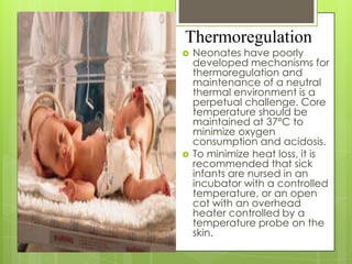 Thermoregulation




Neonates have poorly
developed mechanisms for
thermoregulation and
maintenance of a neutral
thermal environment is a
perpetual challenge. Core
temperature should be
maintained at 37°C to
minimize oxygen
consumption and acidosis.
To minimize heat loss, it is
recommended that sick
infants are nursed in an
incubator with a controlled
temperature, or an open
cot with an overhead
heater controlled by a
temperature probe on the
skin.

 