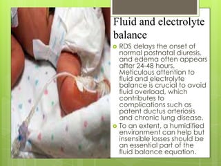 Fluid and electrolyte
balance




RDS delays the onset of
normal postnatal diuresis,
and edema often appears
after 24-48 hours.
Meticulous attention to
fluid and electrolyte
balance is crucial to avoid
fluid overload, which
contributes to
complications such as
patent ductus arteriosis
and chronic lung disease.
To an extent, a humidified
environment can help but
insensible losses should be
an essential part of the
fluid balance equation.

 