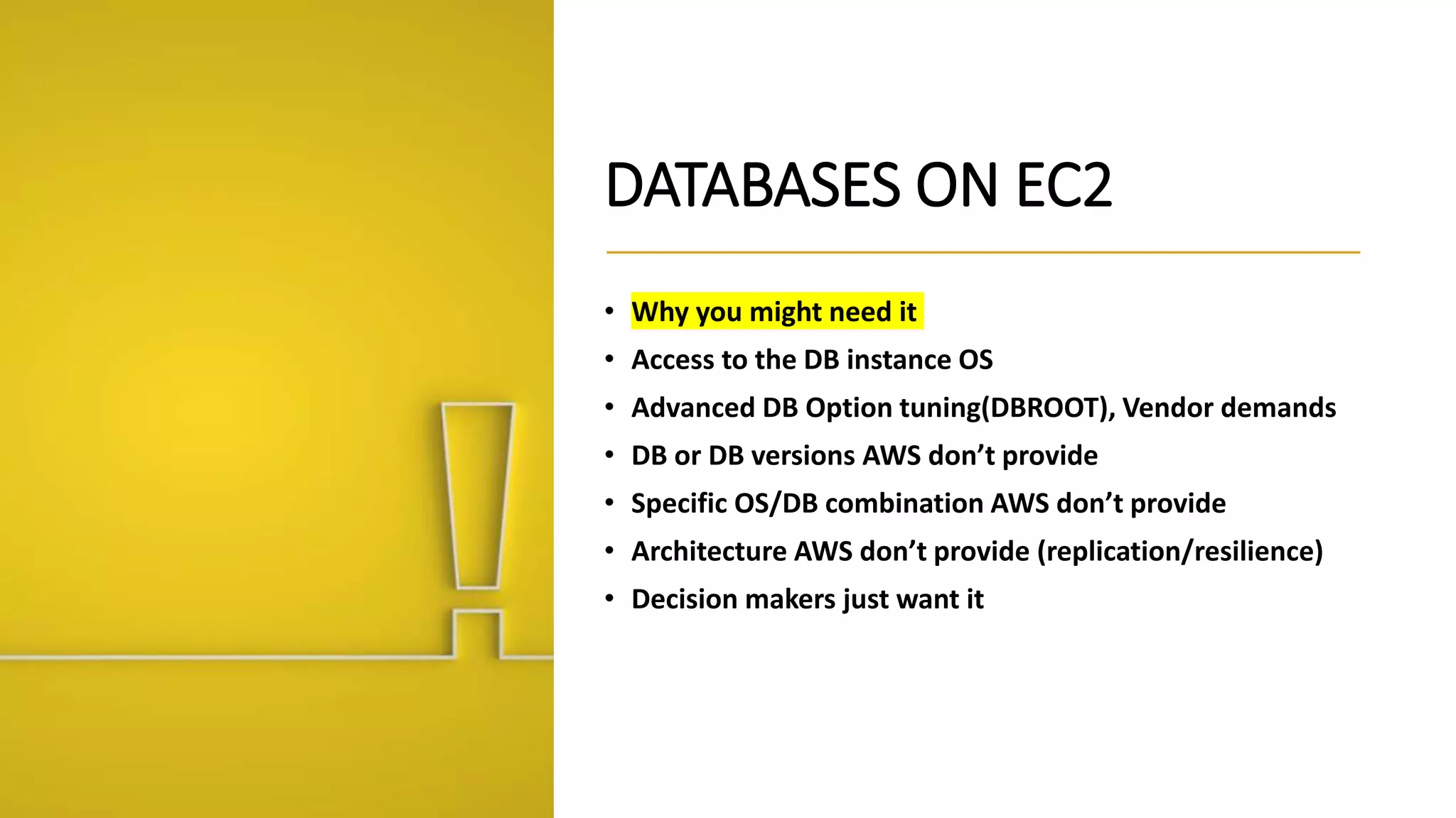 DATABASES ON EC2 • Why you might need it • Access to the DB instance OS • Advanced DB Option tuning(DBROOT), Vendor demands • DB or DB versions AWS don’t provide • Specific OS/DB combination AWS don’t provide • Architecture AWS don’t provide (replication/resilience) • Decision makers just want it 