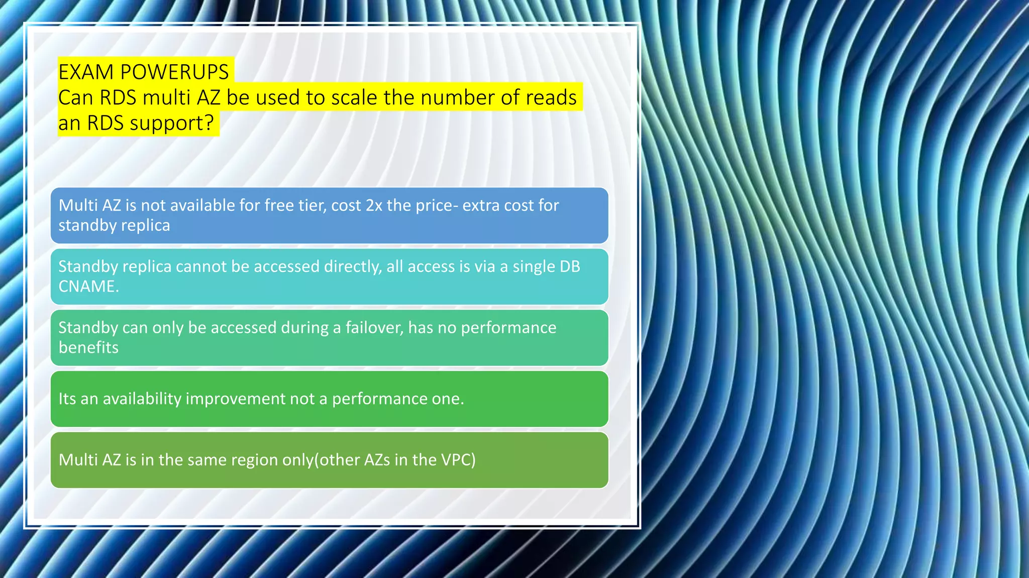 EXAM POWERUPS Can RDS multi AZ be used to scale the number of reads an RDS support? Multi AZ is not available for free tier, cost 2x the price- extra cost for standby replica Standby replica cannot be accessed directly, all access is via a single DB CNAME. Standby can only be accessed during a failover, has no performance benefits Its an availability improvement not a performance one. Multi AZ is in the same region only(other AZs in the VPC) 