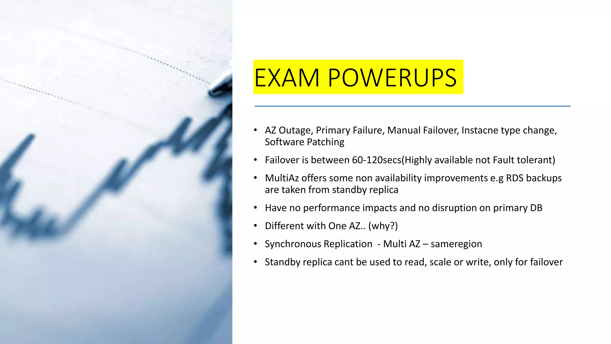 EXAM POWERUPS • AZ Outage, Primary Failure, Manual Failover, Instacne type change, Software Patching • Failover is between 60-120secs(Highly available not Fault tolerant) • MultiAz offers some non availability improvements e.g RDS backups are taken from standby replica • Have no performance impacts and no disruption on primary DB • Different with One AZ.. (why?) • Synchronous Replication - Multi AZ – sameregion • Standby replica cant be used to read, scale or write, only for failover 