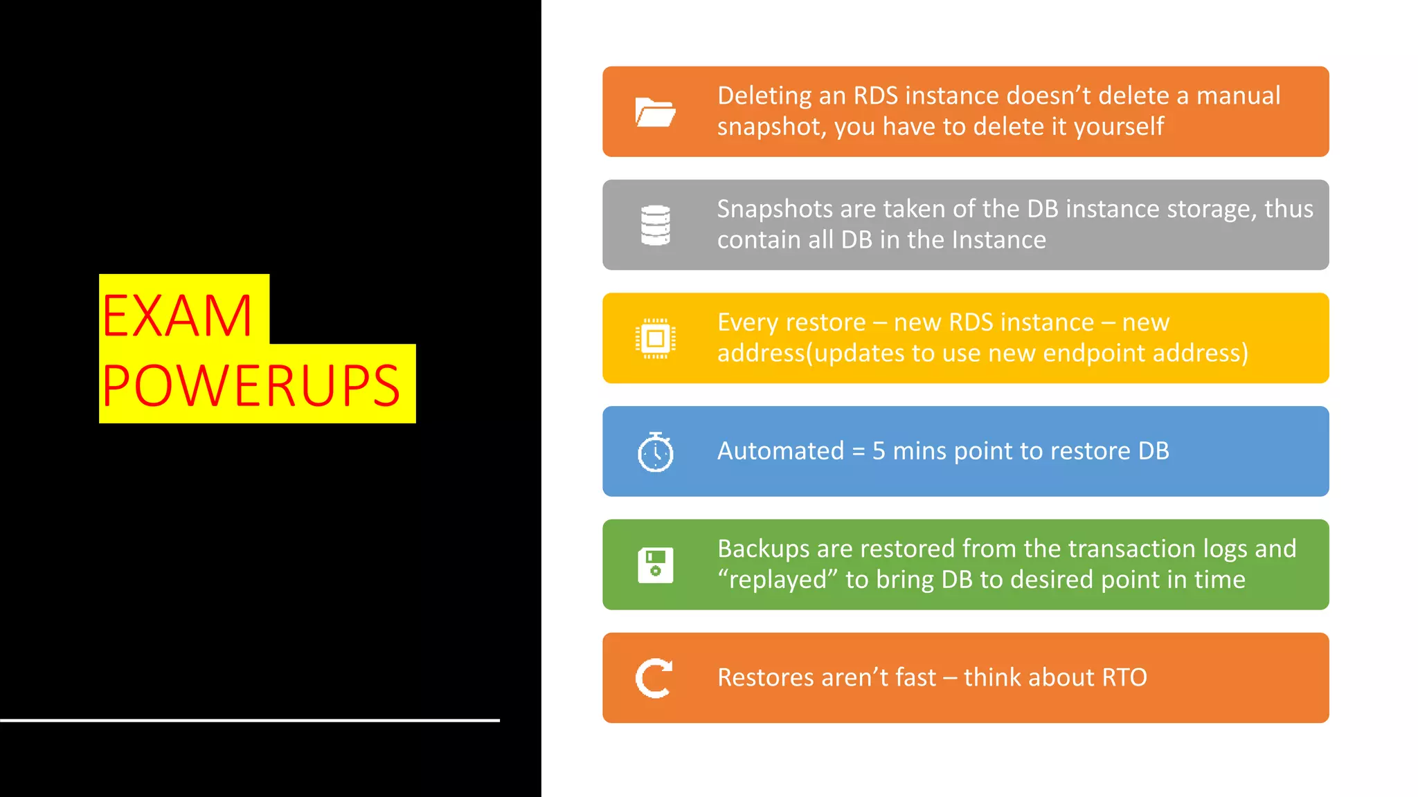 EXAM POWERUPS Deleting an RDS instance doesn’t delete a manual snapshot, you have to delete it yourself Snapshots are taken of the DB instance storage, thus contain all DB in the Instance Every restore – new RDS instance – new address(updates to use new endpoint address) Automated = 5 mins point to restore DB Backups are restored from the transaction logs and “replayed” to bring DB to desired point in time Restores aren’t fast – think about RTO 