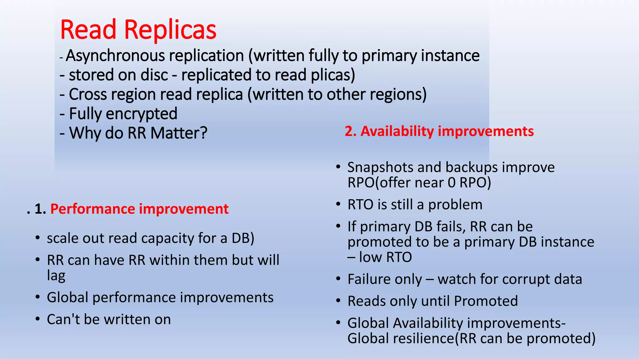 Read Replicas - Asynchronous replication (written fully to primary instance - stored on disc - replicated to read plicas) - Cross region read replica (written to other regions) - Fully encrypted - Why do RR Matter? . 1. Performance improvement • scale out read capacity for a DB) • RR can have RR within them but will lag • Global performance improvements • Can't be written on 2. Availability improvements • Snapshots and backups improve RPO(offer near 0 RPO) • RTO is still a problem • If primary DB fails, RR can be promoted to be a primary DB instance – low RTO • Failure only – watch for corrupt data • Reads only until Promoted • Global Availability improvements- Global resilience(RR can be promoted) 