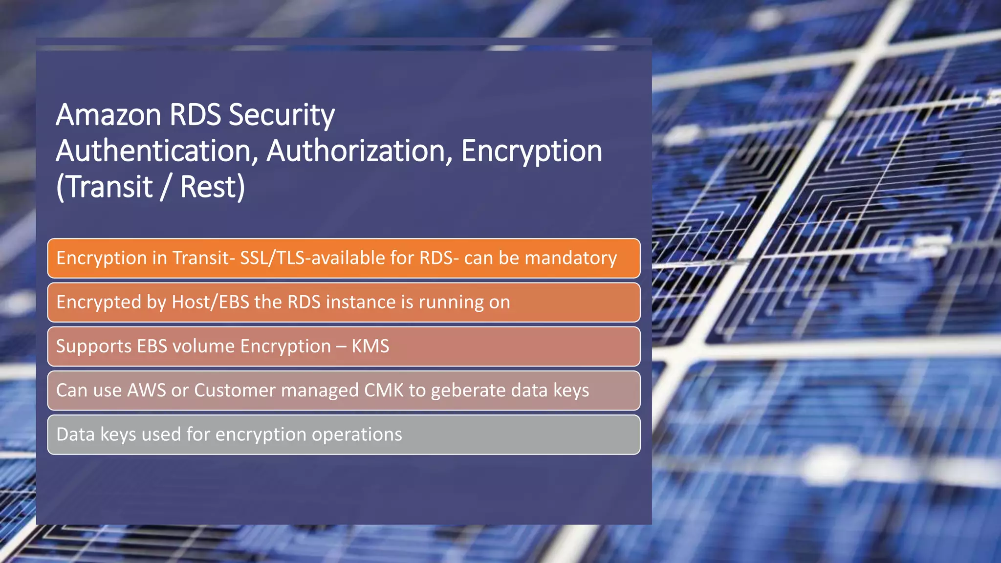 Amazon RDS Security Authentication, Authorization, Encryption (Transit / Rest) Encryption in Transit- SSL/TLS-available for RDS- can be mandatory Encrypted by Host/EBS the RDS instance is running on Supports EBS volume Encryption – KMS Can use AWS or Customer managed CMK to geberate data keys Data keys used for encryption operations 