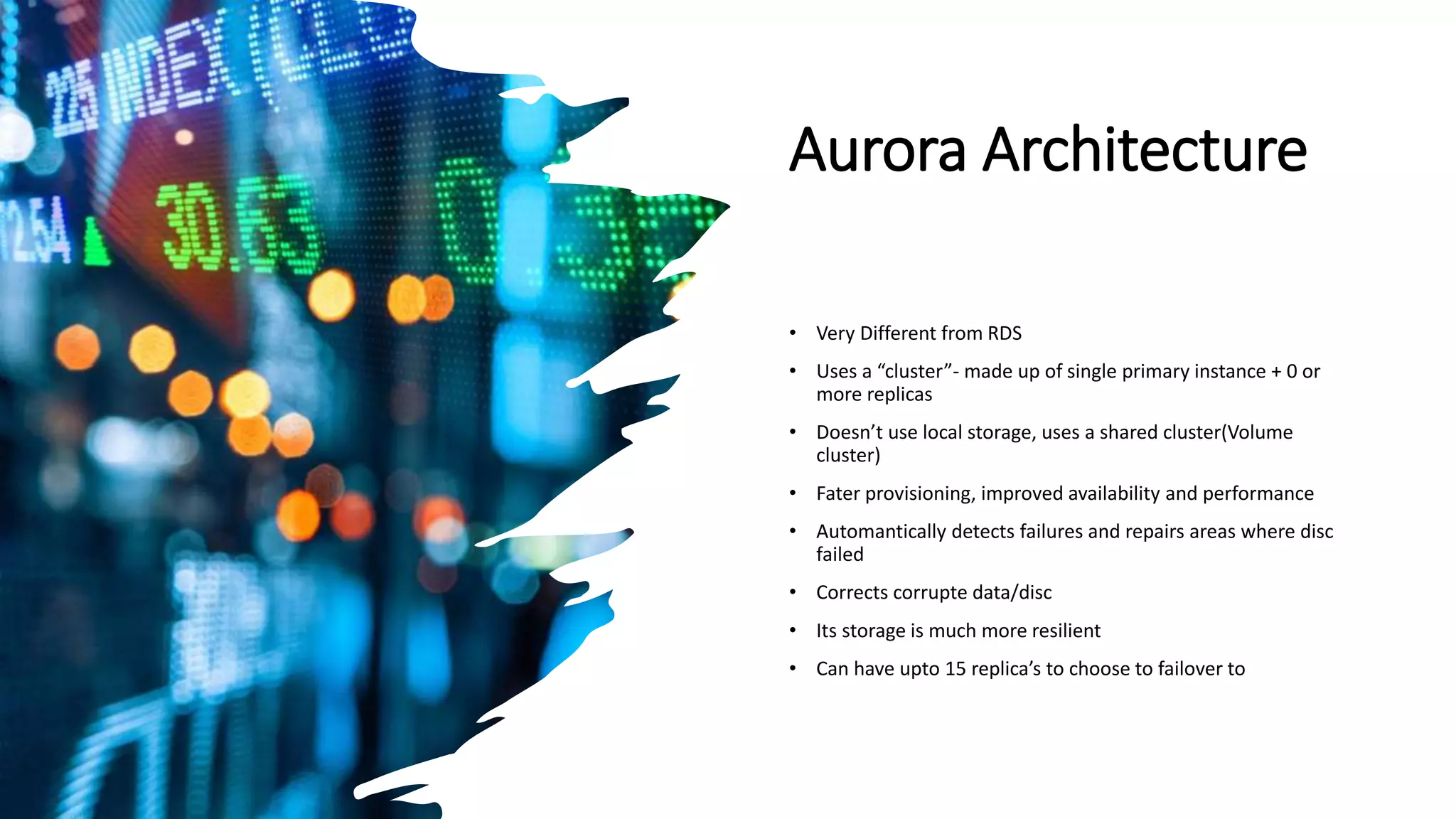 Aurora Architecture • Very Different from RDS • Uses a “cluster”- made up of single primary instance + 0 or more replicas • Doesn’t use local storage, uses a shared cluster(Volume cluster) • Fater provisioning, improved availability and performance • Automantically detects failures and repairs areas where disc failed • Corrects corrupte data/disc • Its storage is much more resilient • Can have upto 15 replica’s to choose to failover to 