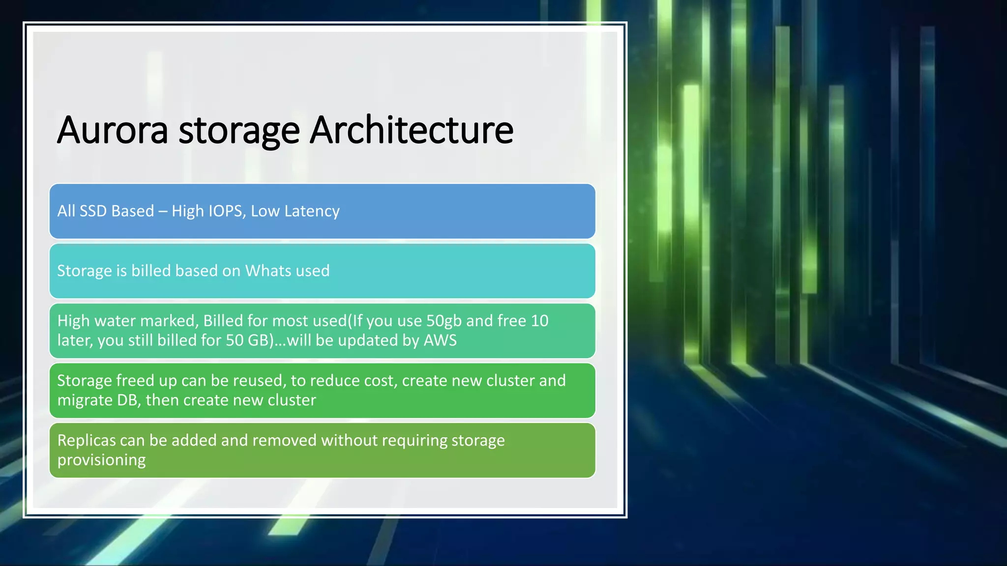 Aurora storage Architecture All SSD Based – High IOPS, Low Latency Storage is billed based on Whats used High water marked, Billed for most used(If you use 50gb and free 10 later, you still billed for 50 GB)…will be updated by AWS Storage freed up can be reused, to reduce cost, create new cluster and migrate DB, then create new cluster Replicas can be added and removed without requiring storage provisioning 
