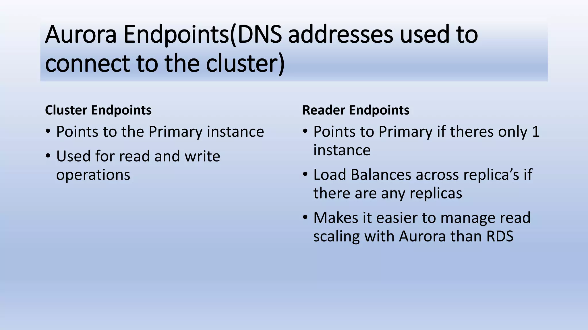 Aurora Endpoints(DNS addresses used to connect to the cluster) Cluster Endpoints • Points to the Primary instance • Used for read and write operations Reader Endpoints • Points to Primary if theres only 1 instance • Load Balances across replica’s if there are any replicas • Makes it easier to manage read scaling with Aurora than RDS 