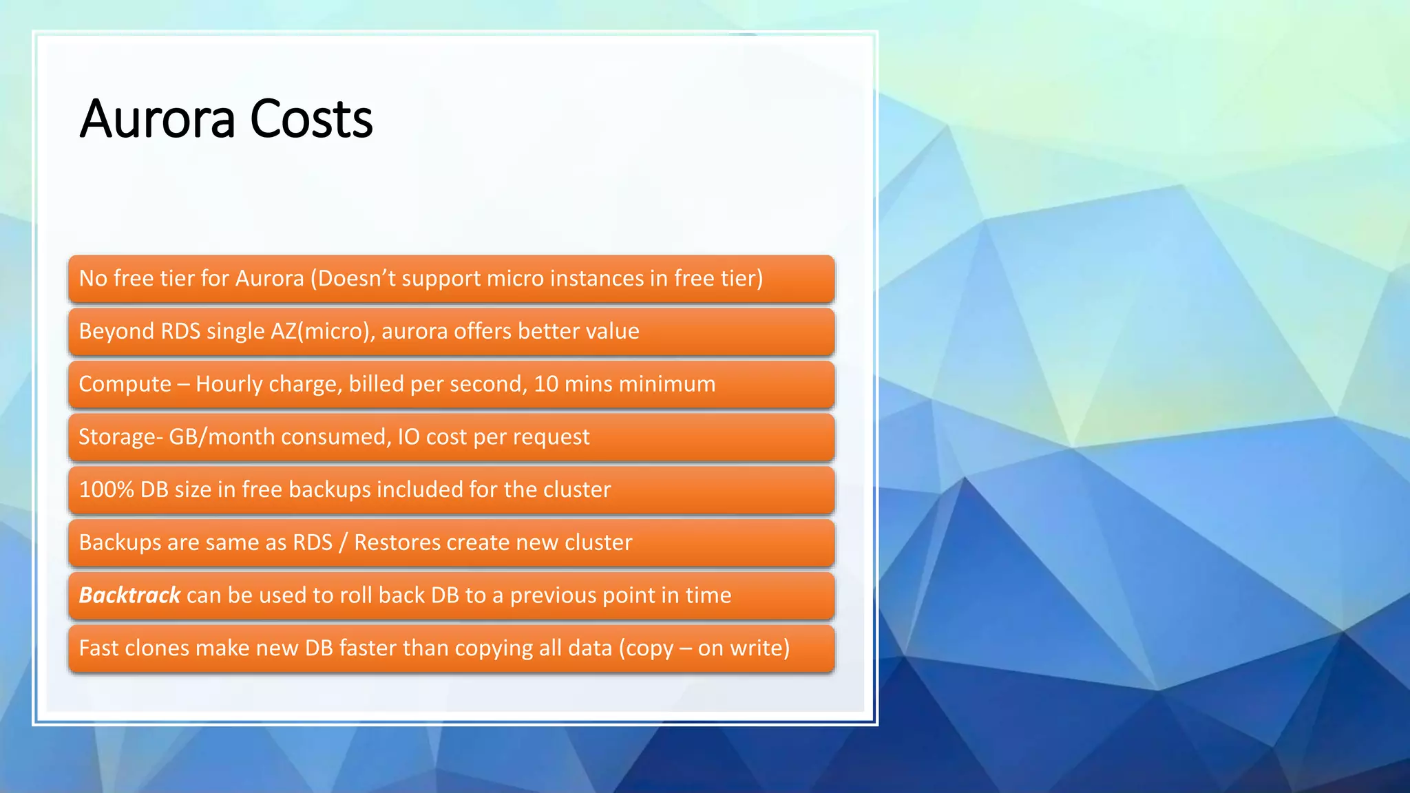 Aurora Costs No free tier for Aurora (Doesn’t support micro instances in free tier) Beyond RDS single AZ(micro), aurora offers better value Compute – Hourly charge, billed per second, 10 mins minimum Storage- GB/month consumed, IO cost per request 100% DB size in free backups included for the cluster Backups are same as RDS / Restores create new cluster Backtrack can be used to roll back DB to a previous point in time Fast clones make new DB faster than copying all data (copy – on write) 