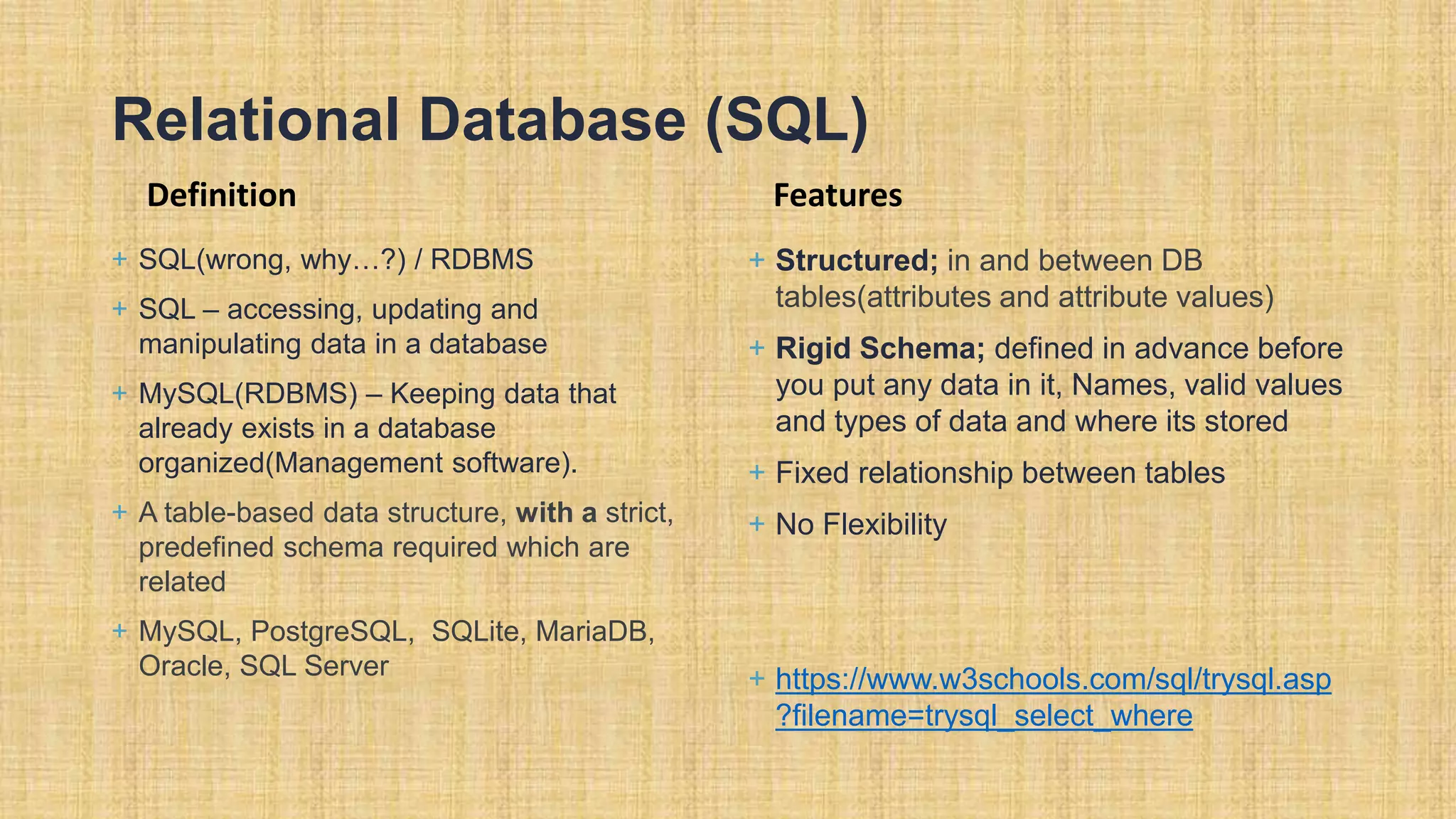 Relational Database (SQL) Definition + SQL(wrong, why…?) / RDBMS + SQL – accessing, updating and manipulating data in a database + MySQL(RDBMS) – Keeping data that already exists in a database organized(Management software). + A table-based data structure, with a strict, predefined schema required which are related + MySQL, PostgreSQL, SQLite, MariaDB, Oracle, SQL Server Features + Structured; in and between DB tables(attributes and attribute values) + Rigid Schema; defined in advance before you put any data in it, Names, valid values and types of data and where its stored + Fixed relationship between tables + No Flexibility + https://www.w3schools.com/sql/trysql.asp ?filename=trysql_select_where 