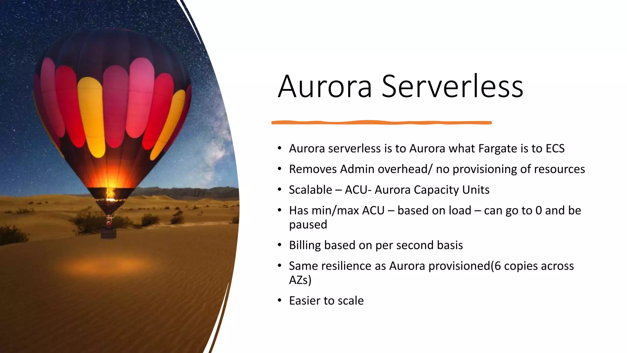 Aurora Serverless • Aurora serverless is to Aurora what Fargate is to ECS • Removes Admin overhead/ no provisioning of resources • Scalable – ACU- Aurora Capacity Units • Has min/max ACU – based on load – can go to 0 and be paused • Billing based on per second basis • Same resilience as Aurora provisioned(6 copies across AZs) • Easier to scale 