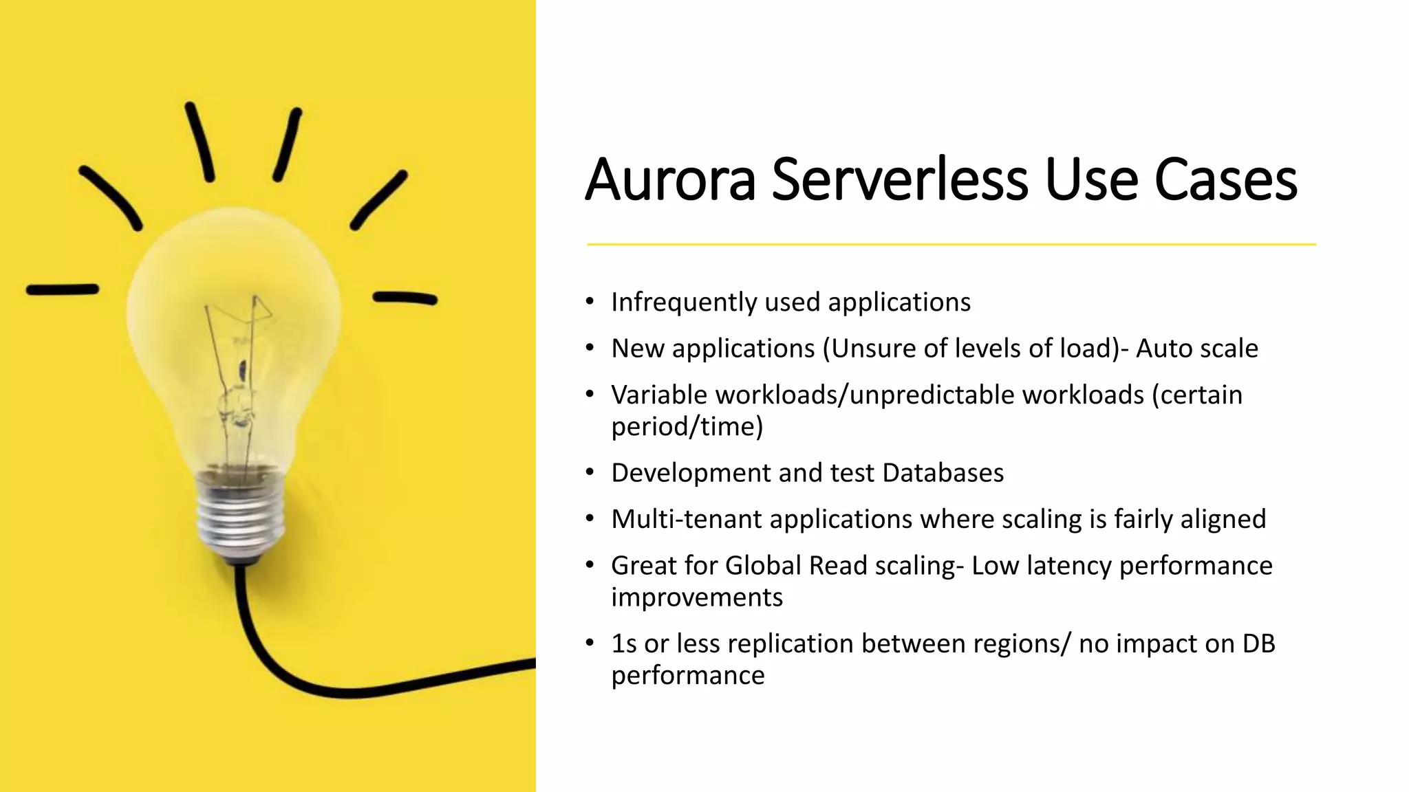 Aurora Serverless Use Cases • Infrequently used applications • New applications (Unsure of levels of load)- Auto scale • Variable workloads/unpredictable workloads (certain period/time) • Development and test Databases • Multi-tenant applications where scaling is fairly aligned • Great for Global Read scaling- Low latency performance improvements • 1s or less replication between regions/ no impact on DB performance 