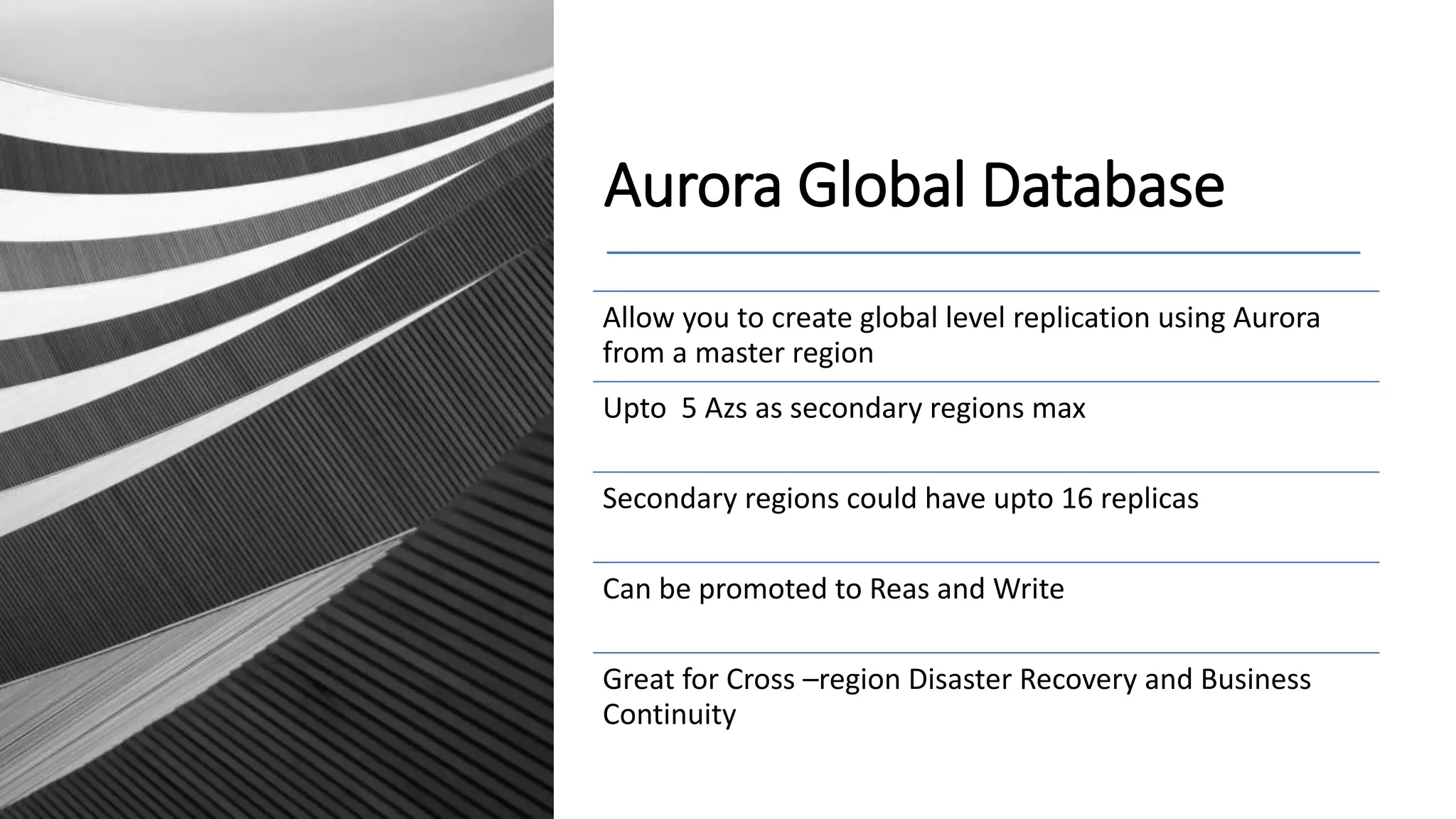 Aurora Global Database Allow you to create global level replication using Aurora from a master region Upto 5 Azs as secondary regions max Secondary regions could have upto 16 replicas Can be promoted to Reas and Write Great for Cross –region Disaster Recovery and Business Continuity 