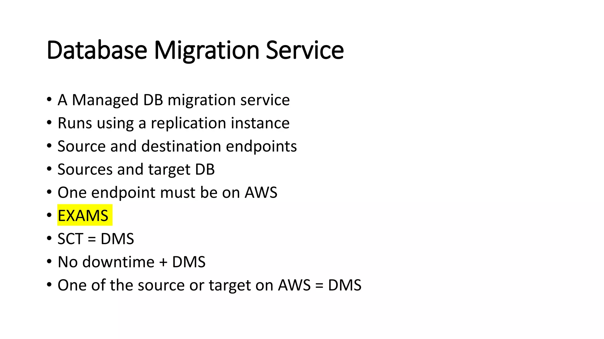 Database Migration Service • A Managed DB migration service • Runs using a replication instance • Source and destination endpoints • Sources and target DB • One endpoint must be on AWS • EXAMS • SCT = DMS • No downtime + DMS • One of the source or target on AWS = DMS 