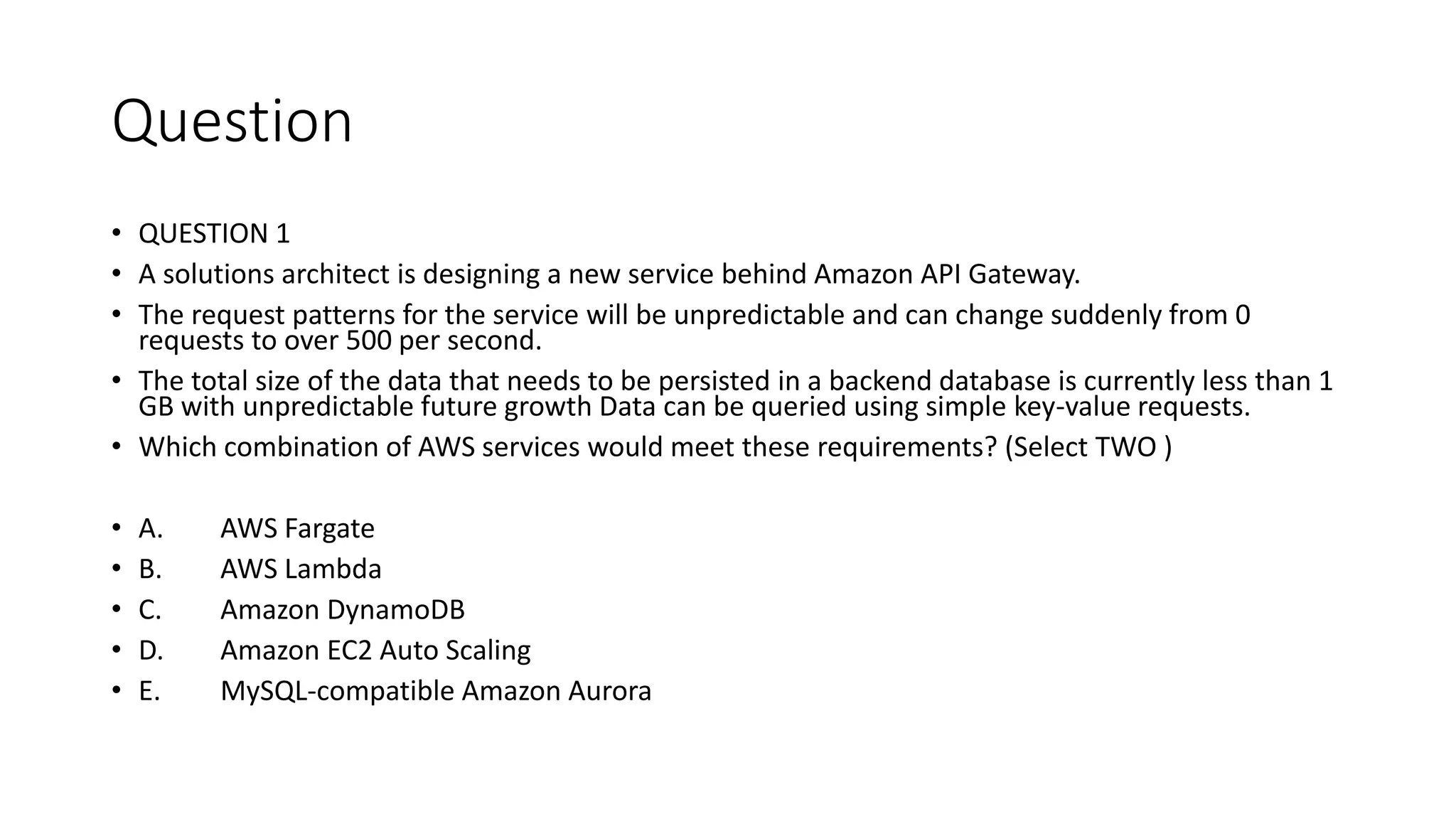 Question • QUESTION 1 • A solutions architect is designing a new service behind Amazon API Gateway. • The request patterns for the service will be unpredictable and can change suddenly from 0 requests to over 500 per second. • The total size of the data that needs to be persisted in a backend database is currently less than 1 GB with unpredictable future growth Data can be queried using simple key-value requests. • Which combination of AWS services would meet these requirements? (Select TWO ) • A. AWS Fargate • B. AWS Lambda • C. Amazon DynamoDB • D. Amazon EC2 Auto Scaling • E. MySQL-compatible Amazon Aurora 