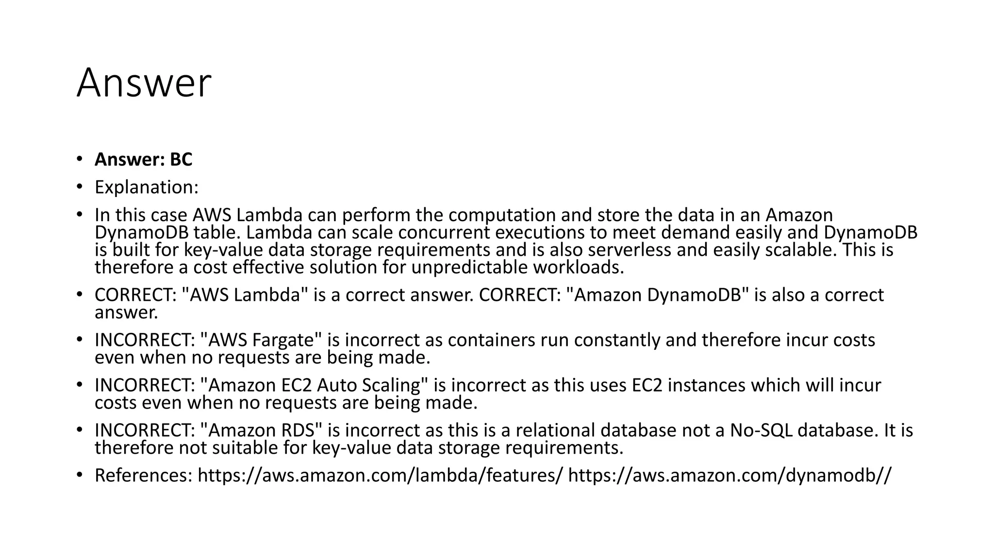 Answer • Answer: BC • Explanation: • In this case AWS Lambda can perform the computation and store the data in an Amazon DynamoDB table. Lambda can scale concurrent executions to meet demand easily and DynamoDB is built for key-value data storage requirements and is also serverless and easily scalable. This is therefore a cost effective solution for unpredictable workloads. • CORRECT: "AWS Lambda" is a correct answer. CORRECT: "Amazon DynamoDB" is also a correct answer. • INCORRECT: "AWS Fargate" is incorrect as containers run constantly and therefore incur costs even when no requests are being made. • INCORRECT: "Amazon EC2 Auto Scaling" is incorrect as this uses EC2 instances which will incur costs even when no requests are being made. • INCORRECT: "Amazon RDS" is incorrect as this is a relational database not a No-SQL database. It is therefore not suitable for key-value data storage requirements. • References: https://aws.amazon.com/lambda/features/ https://aws.amazon.com/dynamodb// 