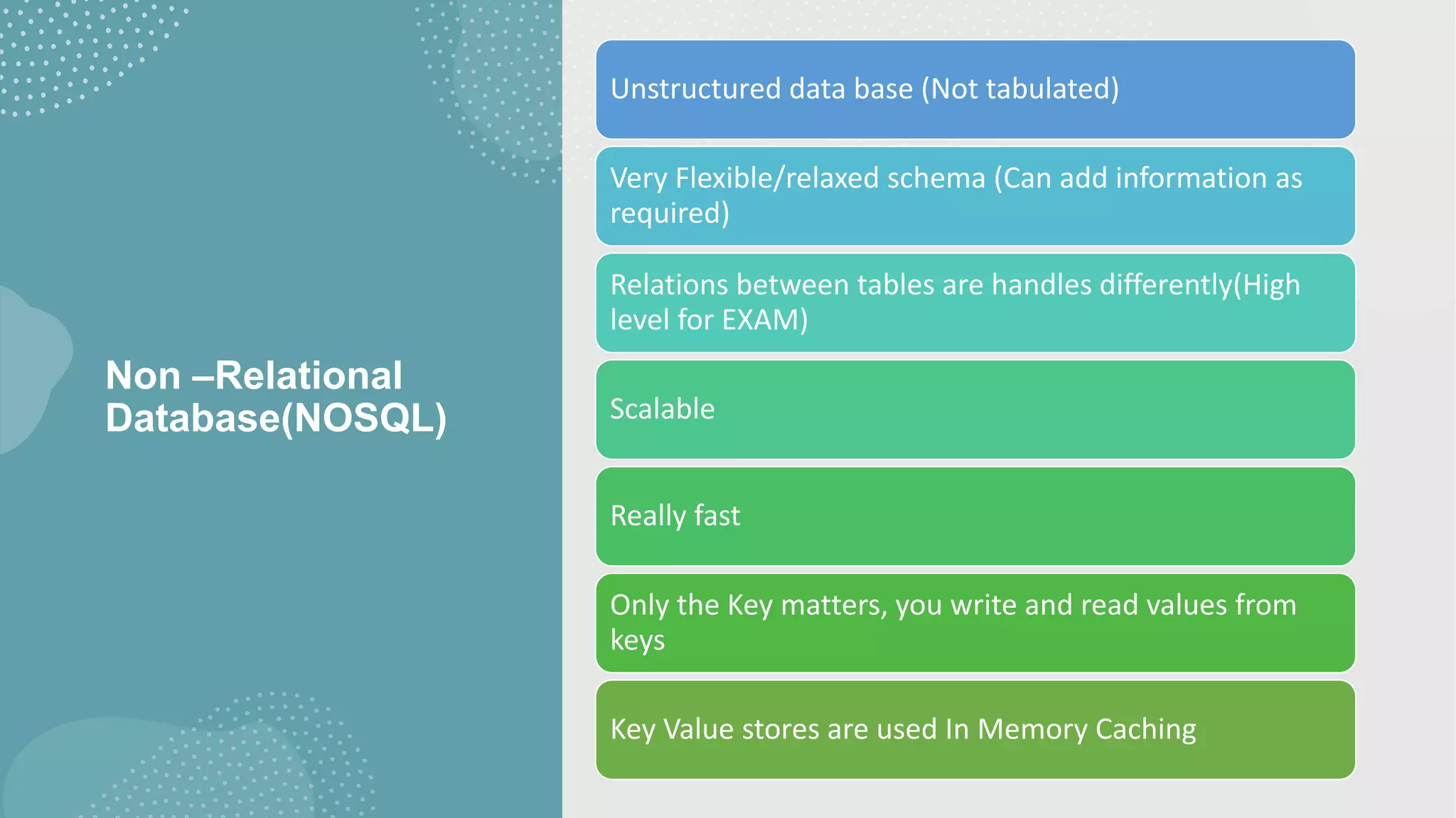 Non –Relational Database(NOSQL) Unstructured data base (Not tabulated) Very Flexible/relaxed schema (Can add information as required) Relations between tables are handles differently(High level for EXAM) Scalable Really fast Only the Key matters, you write and read values from keys Key Value stores are used In Memory Caching 