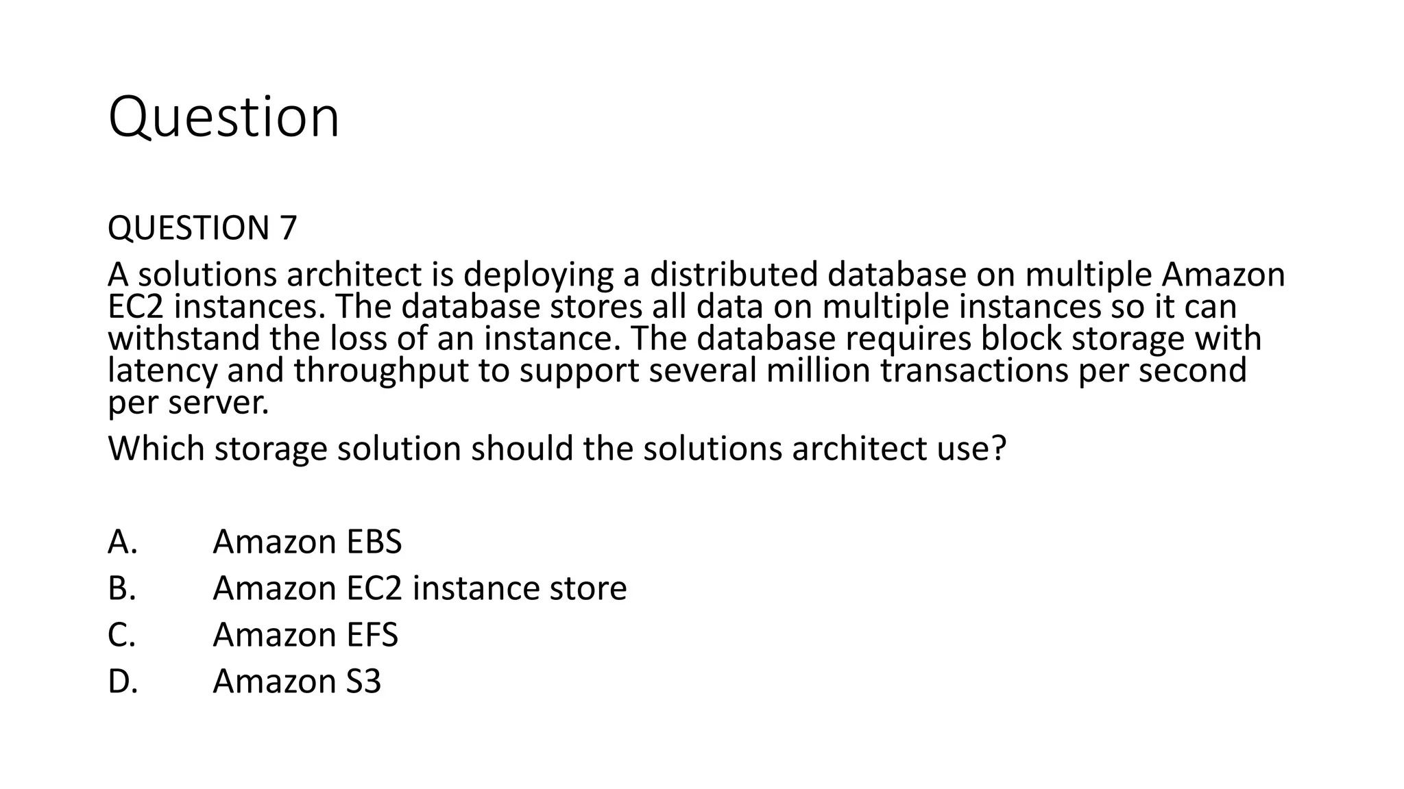 Question QUESTION 7 A solutions architect is deploying a distributed database on multiple Amazon EC2 instances. The database stores all data on multiple instances so it can withstand the loss of an instance. The database requires block storage with latency and throughput to support several million transactions per second per server. Which storage solution should the solutions architect use? A. Amazon EBS B. Amazon EC2 instance store C. Amazon EFS D. Amazon S3 