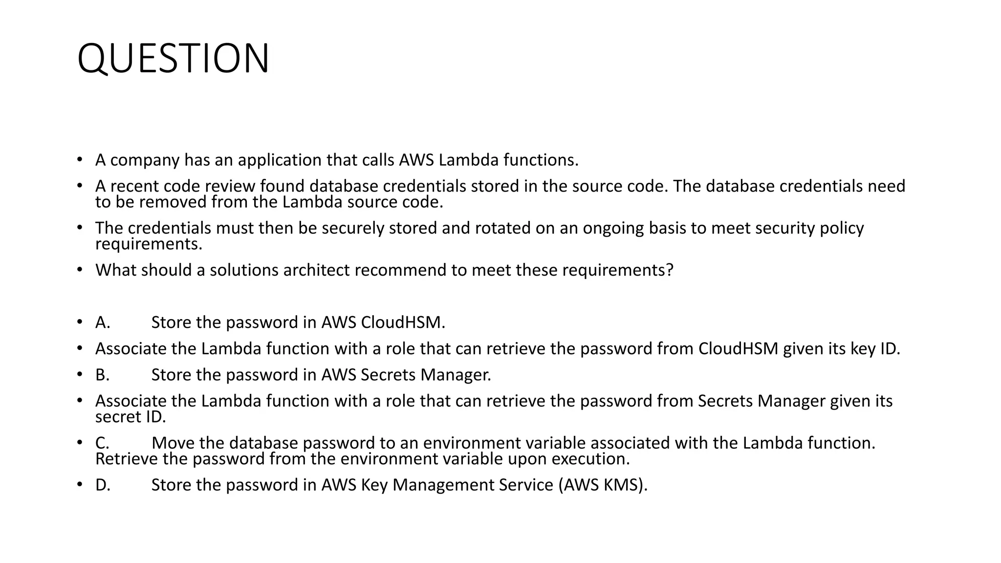 QUESTION • A company has an application that calls AWS Lambda functions. • A recent code review found database credentials stored in the source code. The database credentials need to be removed from the Lambda source code. • The credentials must then be securely stored and rotated on an ongoing basis to meet security policy requirements. • What should a solutions architect recommend to meet these requirements? • A. Store the password in AWS CloudHSM. • Associate the Lambda function with a role that can retrieve the password from CloudHSM given its key ID. • B. Store the password in AWS Secrets Manager. • Associate the Lambda function with a role that can retrieve the password from Secrets Manager given its secret ID. • C. Move the database password to an environment variable associated with the Lambda function. Retrieve the password from the environment variable upon execution. • D. Store the password in AWS Key Management Service (AWS KMS). 