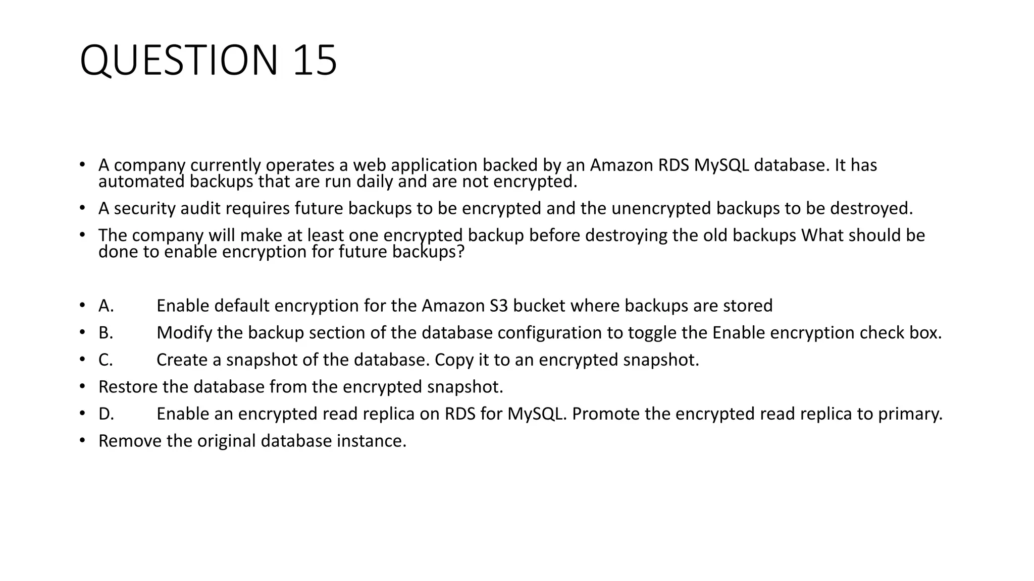 QUESTION 15 • A company currently operates a web application backed by an Amazon RDS MySQL database. It has automated backups that are run daily and are not encrypted. • A security audit requires future backups to be encrypted and the unencrypted backups to be destroyed. • The company will make at least one encrypted backup before destroying the old backups What should be done to enable encryption for future backups? • A. Enable default encryption for the Amazon S3 bucket where backups are stored • B. Modify the backup section of the database configuration to toggle the Enable encryption check box. • C. Create a snapshot of the database. Copy it to an encrypted snapshot. • Restore the database from the encrypted snapshot. • D. Enable an encrypted read replica on RDS for MySQL. Promote the encrypted read replica to primary. • Remove the original database instance. 