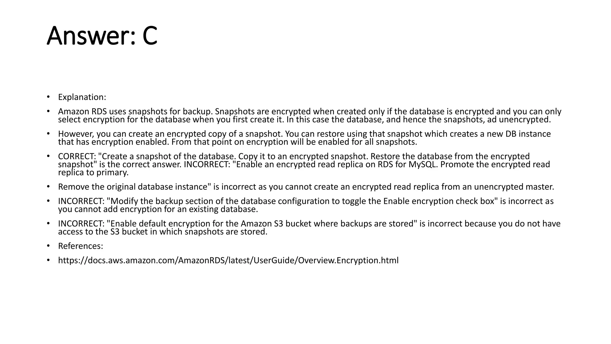 Answer: C • Explanation: • Amazon RDS uses snapshots for backup. Snapshots are encrypted when created only if the database is encrypted and you can only select encryption for the database when you first create it. In this case the database, and hence the snapshots, ad unencrypted. • However, you can create an encrypted copy of a snapshot. You can restore using that snapshot which creates a new DB instance that has encryption enabled. From that point on encryption will be enabled for all snapshots. • CORRECT: "Create a snapshot of the database. Copy it to an encrypted snapshot. Restore the database from the encrypted snapshot" is the correct answer. INCORRECT: "Enable an encrypted read replica on RDS for MySQL. Promote the encrypted read replica to primary. • Remove the original database instance" is incorrect as you cannot create an encrypted read replica from an unencrypted master. • INCORRECT: "Modify the backup section of the database configuration to toggle the Enable encryption check box" is incorrect as you cannot add encryption for an existing database. • INCORRECT: "Enable default encryption for the Amazon S3 bucket where backups are stored" is incorrect because you do not have access to the S3 bucket in which snapshots are stored. • References: • https://docs.aws.amazon.com/AmazonRDS/latest/UserGuide/Overview.Encryption.html 