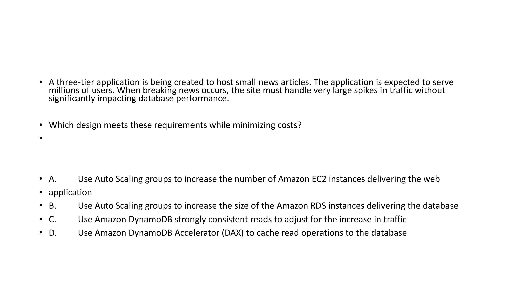 • A three-tier application is being created to host small news articles. The application is expected to serve millions of users. When breaking news occurs, the site must handle very large spikes in traffic without significantly impacting database performance. • Which design meets these requirements while minimizing costs? • • A. Use Auto Scaling groups to increase the number of Amazon EC2 instances delivering the web • application • B. Use Auto Scaling groups to increase the size of the Amazon RDS instances delivering the database • C. Use Amazon DynamoDB strongly consistent reads to adjust for the increase in traffic • D. Use Amazon DynamoDB Accelerator (DAX) to cache read operations to the database 