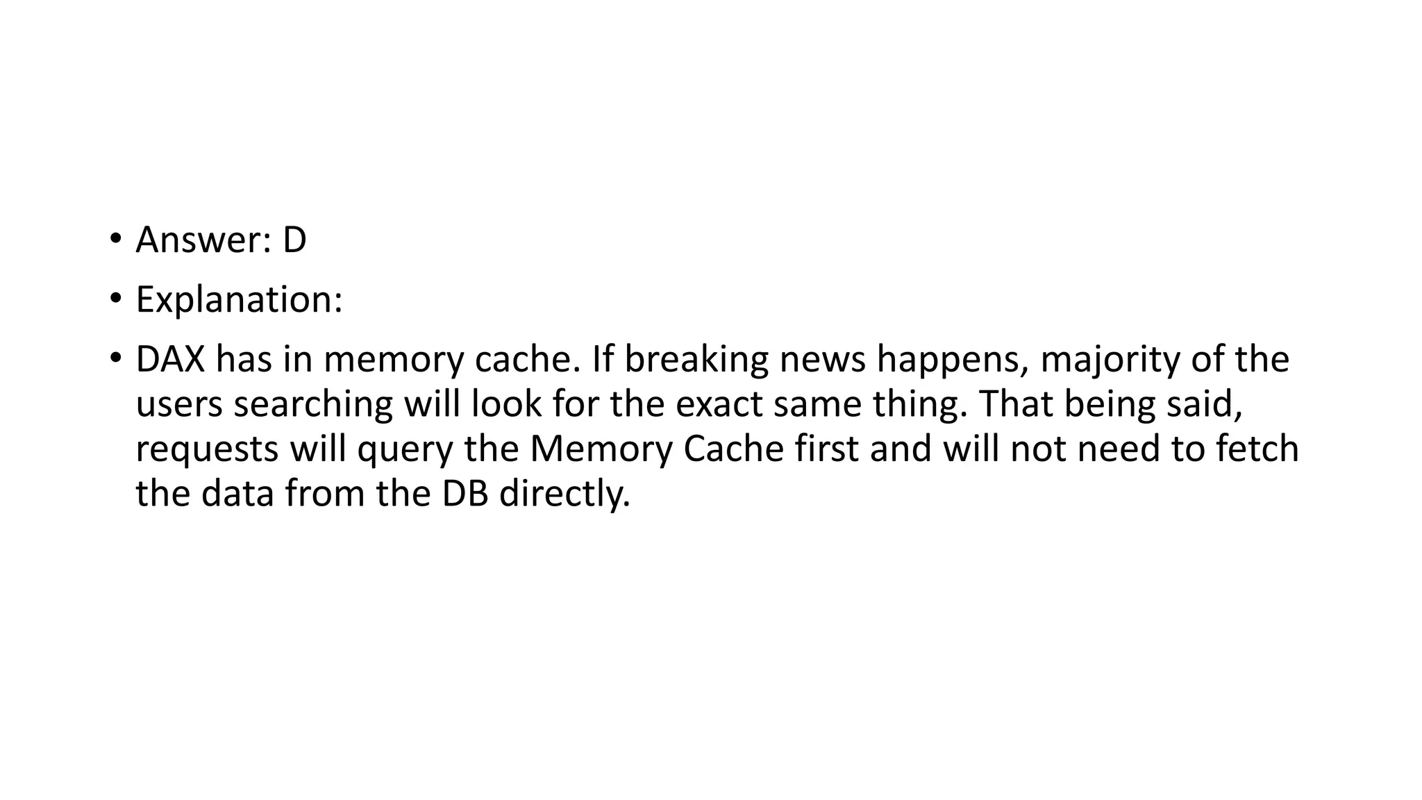 • Answer: D • Explanation: • DAX has in memory cache. If breaking news happens, majority of the users searching will look for the exact same thing. That being said, requests will query the Memory Cache first and will not need to fetch the data from the DB directly. 