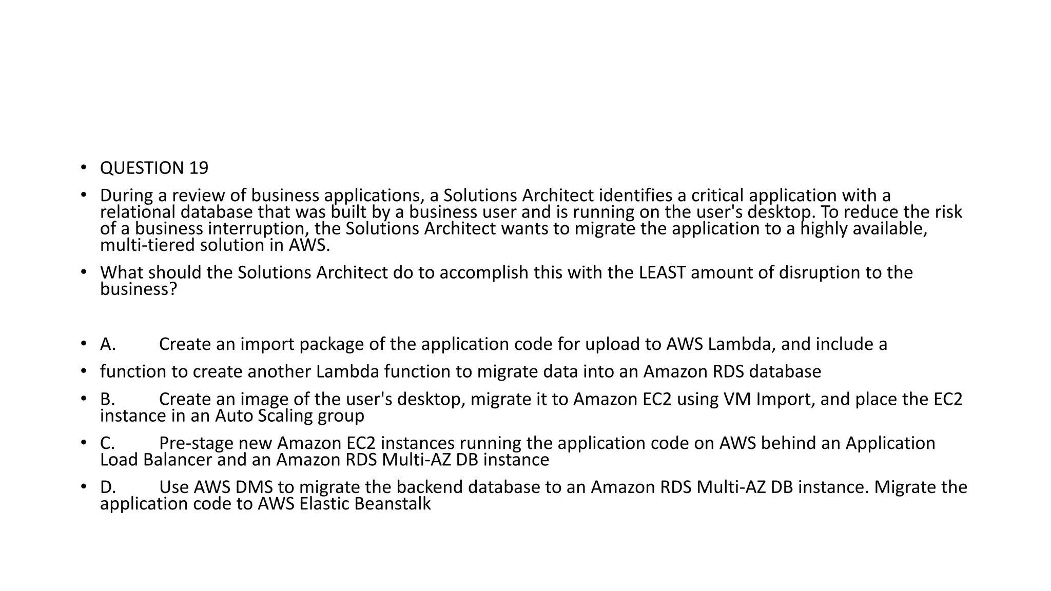 • QUESTION 19 • During a review of business applications, a Solutions Architect identifies a critical application with a relational database that was built by a business user and is running on the user's desktop. To reduce the risk of a business interruption, the Solutions Architect wants to migrate the application to a highly available, multi-tiered solution in AWS. • What should the Solutions Architect do to accomplish this with the LEAST amount of disruption to the business? • A. Create an import package of the application code for upload to AWS Lambda, and include a • function to create another Lambda function to migrate data into an Amazon RDS database • B. Create an image of the user's desktop, migrate it to Amazon EC2 using VM Import, and place the EC2 instance in an Auto Scaling group • C. Pre-stage new Amazon EC2 instances running the application code on AWS behind an Application Load Balancer and an Amazon RDS Multi-AZ DB instance • D. Use AWS DMS to migrate the backend database to an Amazon RDS Multi-AZ DB instance. Migrate the application code to AWS Elastic Beanstalk 