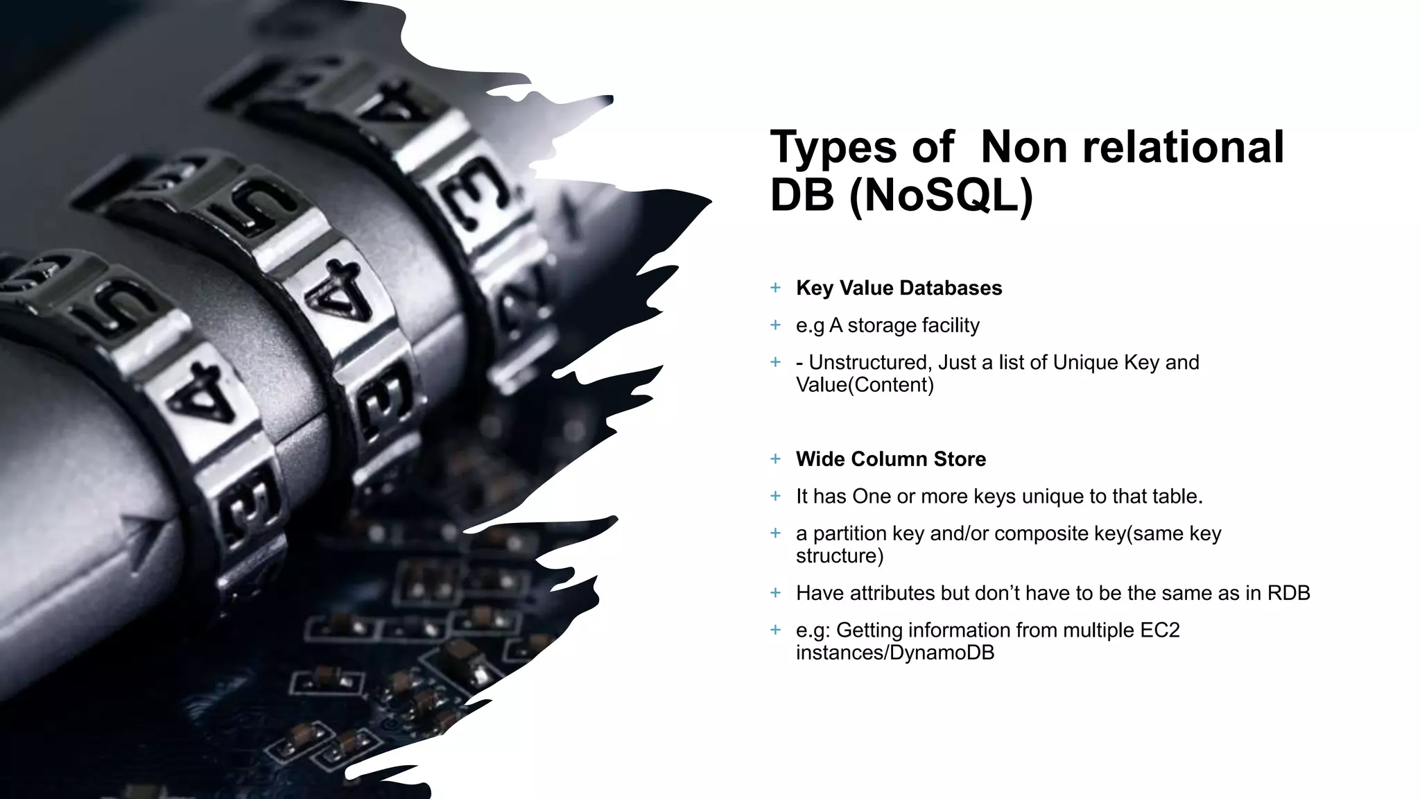 Types of Non relational DB (NoSQL) + Key Value Databases + e.g A storage facility + - Unstructured, Just a list of Unique Key and Value(Content) + Wide Column Store + It has One or more keys unique to that table. + a partition key and/or composite key(same key structure) + Have attributes but don’t have to be the same as in RDB + e.g: Getting information from multiple EC2 instances/DynamoDB 