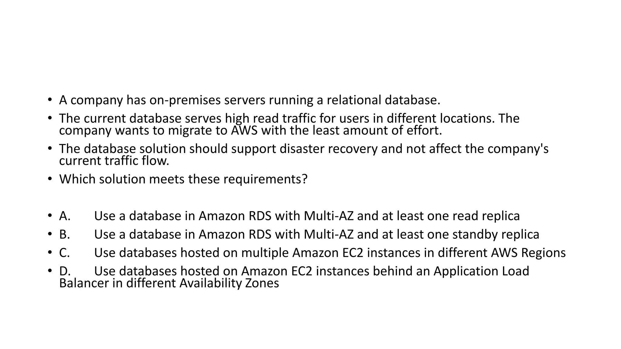 • A company has on-premises servers running a relational database. • The current database serves high read traffic for users in different locations. The company wants to migrate to AWS with the least amount of effort. • The database solution should support disaster recovery and not affect the company's current traffic flow. • Which solution meets these requirements? • A. Use a database in Amazon RDS with Multi-AZ and at least one read replica • B. Use a database in Amazon RDS with Multi-AZ and at least one standby replica • C. Use databases hosted on multiple Amazon EC2 instances in different AWS Regions • D. Use databases hosted on Amazon EC2 instances behind an Application Load Balancer in different Availability Zones 