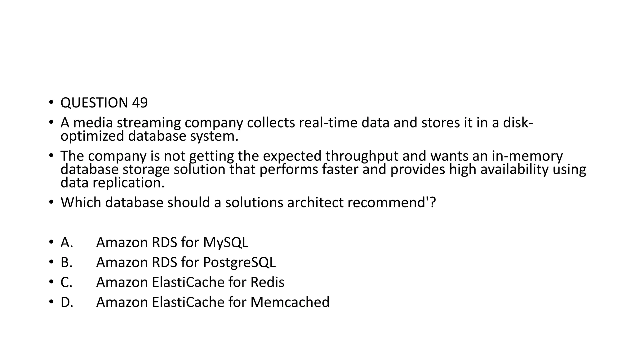• QUESTION 49 • A media streaming company collects real-time data and stores it in a disk- optimized database system. • The company is not getting the expected throughput and wants an in-memory database storage solution that performs faster and provides high availability using data replication. • Which database should a solutions architect recommend'? • A. Amazon RDS for MySQL • B. Amazon RDS for PostgreSQL • C. Amazon ElastiCache for Redis • D. Amazon ElastiCache for Memcached 